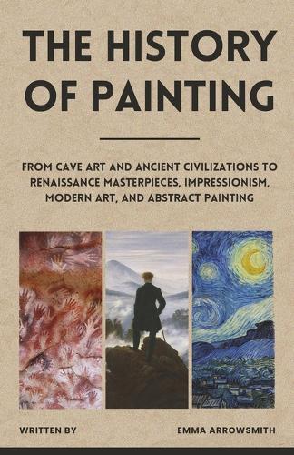 The History of Painting: From Cave Art and Ancient Civilizations to Renaissance Masterpieces, Impressionism, Modern Art, and Abstract Painting