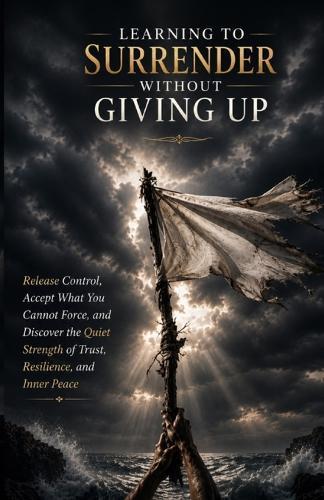 Learning to Surrender Without Giving Up: Release Control, Accept What You Cannot Force, and Discover the Quiet Strength of Trust, Resilience, and Inner Peace