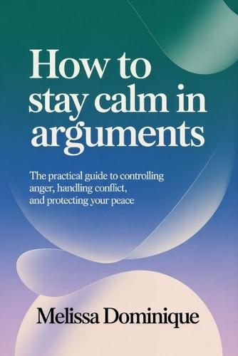 How to Stay Calm in Arguments: The Practical Guide to Controlling Anger, Handling Conflict, and Protecting Your Peace