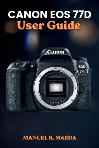 Canon EOS 77d User Guide: Ultimate step by step manual for mastering photography settings, creative shooting modes, and professional composition
