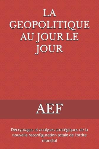 La Geopolitique Au Jour Le Jour: Décryptages et analyses stratégiques de la nouvelle reconfiguration totale de l'ordre mondial