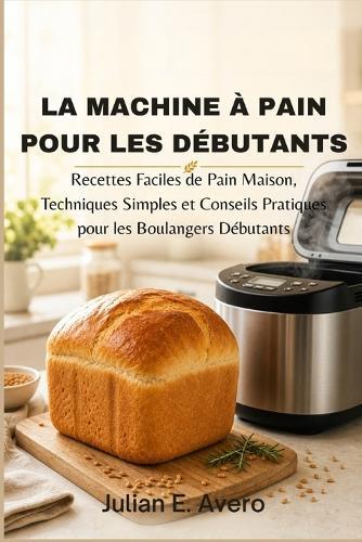 La machine à pain pour les débutants: Recettes Faciles de Pain Maison, Techniques Simples et Conseils Pratiques pour les Boulangers Débutants