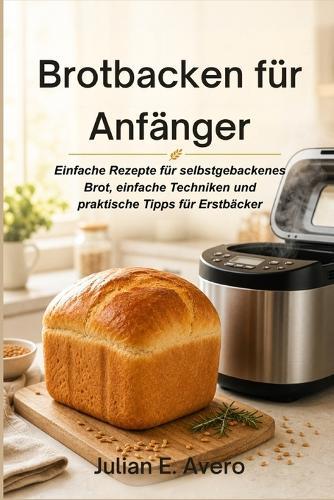 Brotbacken für Anfänger: Einfache Rezepte für selbstgebackenes Brot, einfache Techniken und praktische Tipps für Erstbäcker