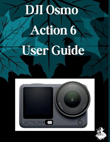 DJI Osmo Action 6 User Guide: A Clear, Detailed Manual to Camera Settings and Troubleshooting for Beginners and Seniors