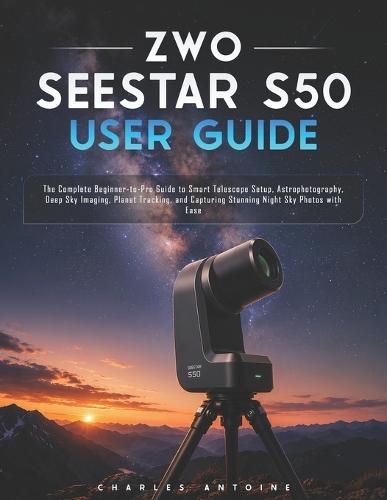 ZWO SEESTAR S50 User Guide: The Complete Beginner-to-Pro Guide to Smart Telescope Setup, Astrophotography, Deep Sky Imaging, Planet Tracking, and Capturing Stunning Night Sky Photos with Ease