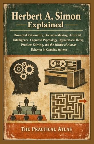 Herbert A. Simon Explained: Bounded Rationality, Decision-Making, Artificial Intelligence, Cognitive Psychology, Organizational Theory, Problem Solving, and Human Behavior in Complex Systems