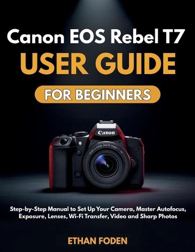Canon EOS Rebel T7 User Guide for Beginners: Step-by-Step Manual to Set Up Your Camera, Master Autofocus, Exposure, Lenses, Wi-Fi Transfer, Video and Sharp Photos