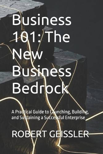Business 101: The New Business Bedrock: A Practical Guide to Launching, Building, and Sustaining a Successful Enterprise