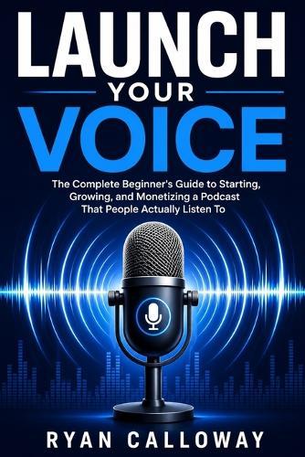 Launch Your Voice: The Complete Beginner's Guide to Starting, Growing, and Monetizing a Podcast That People Actually Listen To