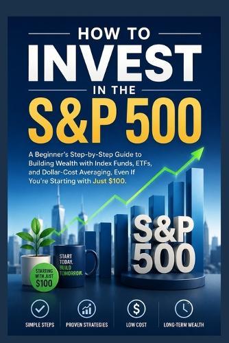 How to Invest in the S&P 500: A Beginner's Step-by-Step Guide to Building Wealth with Index Funds, ETFs, and Dollar-Cost Averaging-Even If You're Starting with Just $100