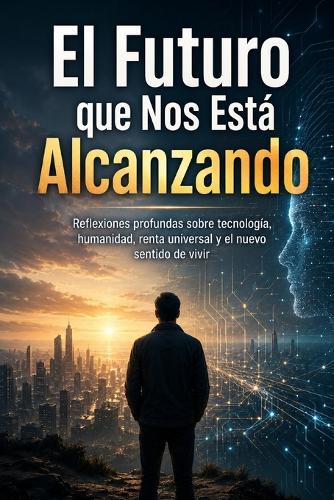 El Futuro que Nos Está Alcanzando: Reflexiones profundas sobre tecnología, humanidad, renta universal y el nuevo sentido de vivir