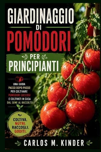 Giardinaggio Di Pomodori Per Principianti: Una guida passo dopo passo per coltivare pomodori succosi e coltivati in casa dal seme al raccolto