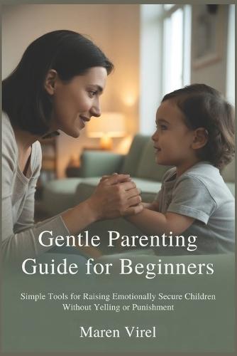 Gentle Parenting Guide for Beginners: Simple Tools for Raising Emotionally Secure Children Without Yelling or Punishment
