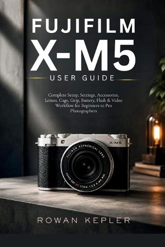Fujifilm X-M5 User Guide: Complete Setup, Settings, Accessories, Lenses, Cage, Grip, Battery, Flash & Video Workflow for Beginners to Pro Photographers