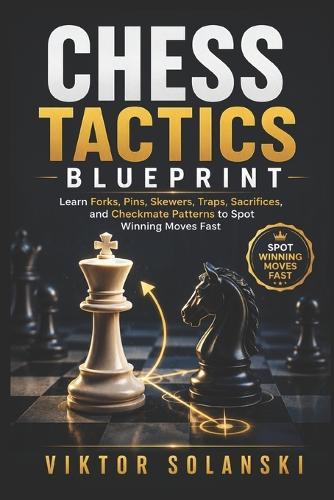 Chess Tactics Blueprint: Learn Forks, Pins, Skewers, Traps, Sacrifices, and Checkmate Patterns to Spot Winning Moves Fast