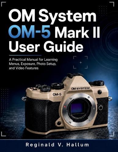 OM System OM-5 Mark II: A Practical Manual for Learning Menus, Exposure, Photo Setup, and Video Features