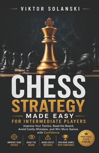 Chess Strategy Made Easy for Intermediate Players: Improve Your Tactics, Read the Board, Avoid Costly Mistakes, and Win More Games with Confidence
