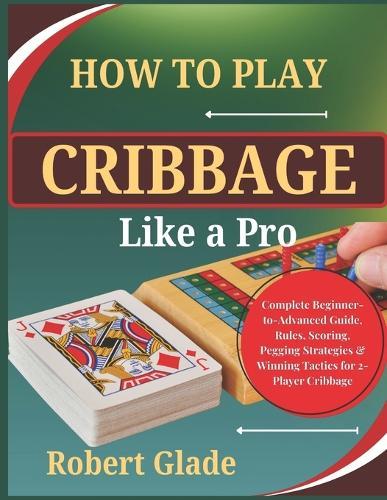 How To Play Cribbage Like a Pro: Complete Beginner-to-Advanced Guide, Rules, Scoring, Pegging Strategies & Winning Tactics for 2-Player Cribbage