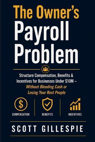 The Owner's Payroll Problem: Structure Compensation, Benefits & Incentives for Businesses Under $10M - Without Bleeding Cash or Losing Your Best People