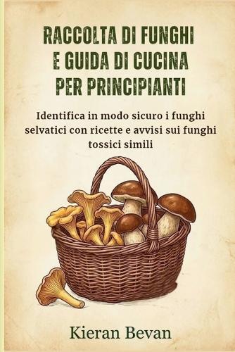 Raccolta Di Funghi E Guida Di Cucina Per Principianti: Identifica in modo sicuro i funghi selvatici con ricette e avvisi sui funghi tossici simili