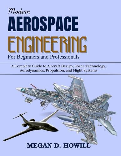 Modern Aerospace Engineering for Beginners and Professionals: A Complete Guide to Aircraft Design, Space Technology, Aerodynamics, Propulsion, and Flight Systems
