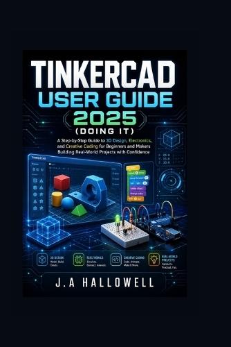 Tinkercad User Guide 2025 (Doing it): A Step-by-Step Guide to 3D Design, Electronics, and Creative Coding for Beginners and Makers Building Real-World Projects with Confidence