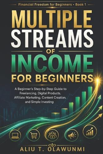 Multiple Streams of Income for Beginners: A Beginner's Step-by-Step Guide to Freelancing, Digital Products, Affiliate Marketing, Content Creation, and Simple Investing