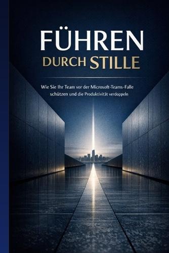Führen durch Stille: Wie Sie Ihr Team vor der Microsoft-Teams-Falle schützen und die Produktivität verdoppeln: Ein Praxisleitfaden für Führungskräfte im digitalen Zeitalter