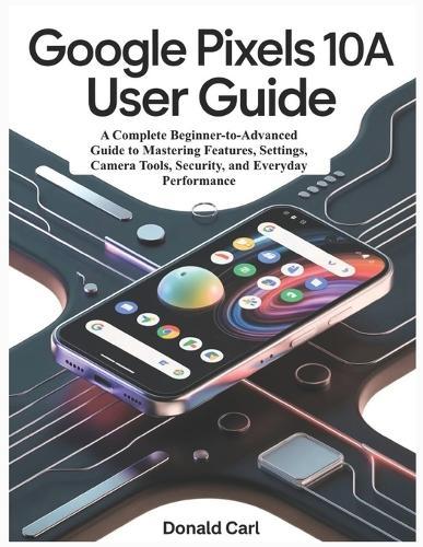 GOOGLE PIXELS 10a USER GUIDE: A Complete Beginner-to-Advanced Guide to Mastering Features, Settings, Camera Tools, Security, and Everyday Performance