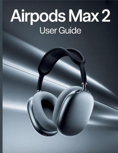 AirPods Max 2 User Guide: A Simple, Step-by-Step Handbook for Setting Up, Troubleshooting, and Discovering the Hidden Secrets of Your New Headphones