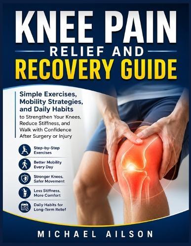 Knee Pain Relief and Recovery Guide: Simple Exercises, Mobility Strategies, and Daily Habits to Strengthen Your Knees, Reduce Stiffness, and Walk with Confidence After Surgery or Injury