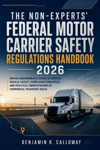 The Non-Experts' Federal Motor Carrier Safety Regulations Handbook 2026: Driver Requirements, Hours of Service, Vehicle Safety, Compliance Principles, and Practical Understanding of Commercial Rules