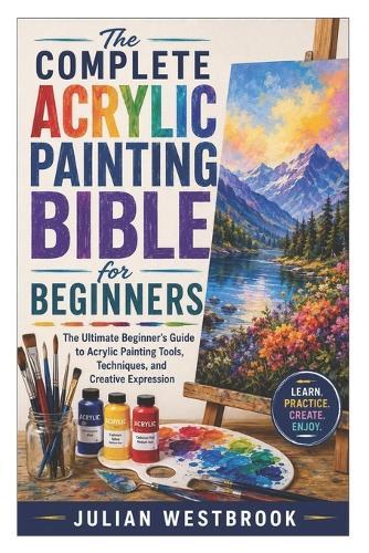 The Complete Acrylic Painting Bible for Beginners: The Ultimate Beginner's Guide to Acrylic Painting Tools, Techniques, and Creative Expression