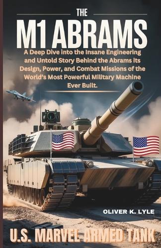 The M1 Abrams: U.S. Marvel Armed Tank: A Deep Dive into the Insane Engineering and Untold Story Behind the Abrams its Design, Power, and Combat Missions of the World's Most Powerful Military Machine