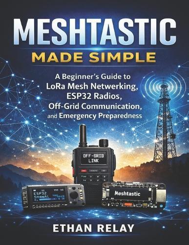 Meshtastic Made Simple: A Beginner's Guide to LoRa Mesh Networking, ESP32 Radios, Off-Grid Communication, and Emergency Preparedness