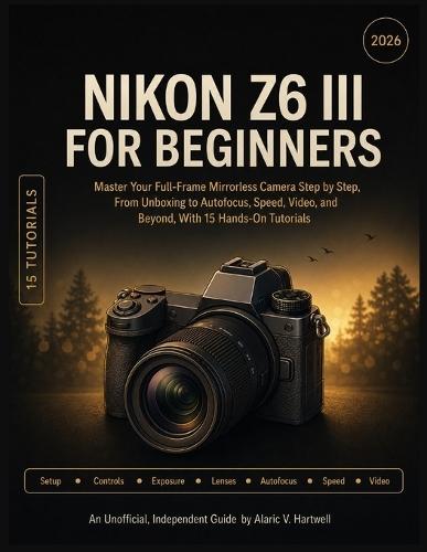 Nikon Z6 III for Beginners: Master Your Full-Frame Mirrorless Camera Step by Step, From Unboxing to Autofocus, Speed, Video, and Beyond, With 15 Hands-On Tutorials