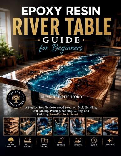 The Epoxy Resin River Table Guide for Beginners: A Step-by-Step Guide to Wood Selection, Mold Building, Resin Mixing, Pouring, Sanding, Curing, and Finishing Beautiful Resin Furniture