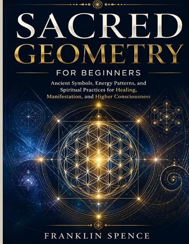 Sacred Geometry for Beginners: Ancient Symbols, Energy Patterns, and Spiritual Practices for Healing, Manifestation, and Higher Consciousness
