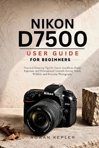 Nikon D7500 User Guide for Beginners: Practical Shooting Tips for Faster Autofocus, Better Exposure, and Personalized Controls During Travel, Wildlife, and Everyday Photography