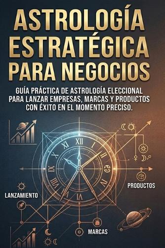 Astrología Estratégica para Negocios: Guía práctica de Astrología Eleccional para lanzar empresas, marcas y productos con éxito en el momento preciso