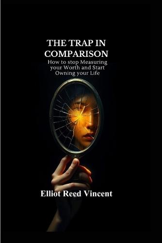 The Trap in Comparison: How to stop Measuring your Worth and Start Owning your Life (A complete guide to freedom from chronic self-comparison, a rebuilt sense of identity, and practical tools)