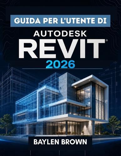Guida per l'utente di Autodesk Revit 2026: La guida completa passo passo alla modellazione, progettazione e automazione BIM
