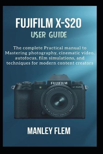 Fujifilm X-S20 User Guide: The complete Practical manual to Mastering photography, cinematic video, autofocus, film simulations, and techniques for modern content creators
