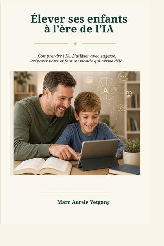 Élever Ses Enfants à l, Ère de l, Intelligence Artificielle: Comprendre l, IA. L, utiliser Avec Sagesse. Protéger Vos Enfants Et Les Preparer Au Monde Qui Vient Deja