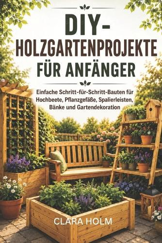 DIY-Holzgartenprojekte für Anfänger: Einfache Schritt-für-Schritt-Bauten für Hochbeete, Pflanzgefäße, Spalierleisten, Bänke und Gartendekoration