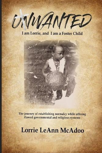 UNWANTED I am Lorrie, and I am a Foster Child: The journey of establishing normalcy while utilizing flawed governmental and religious systems