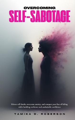 Overcoming Self-Sabotage: Silence self-doubt, overcome anxiety, and conquer your fear of failing while building resilience and unshakable confidence
