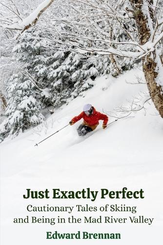 Just Exactly Perfect: Cautionary Tales of Skiing and Being in the Mad River Valley: Cautionary Tales of Skiing and Being in the Mad River Valley: Cautionary Tales of Skiing and Being in the Mad River Valley