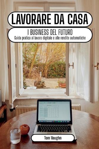 Lavorare da casa - i business del futuro: guida pratica al lavoro digitale e alle rendite automatiche online
