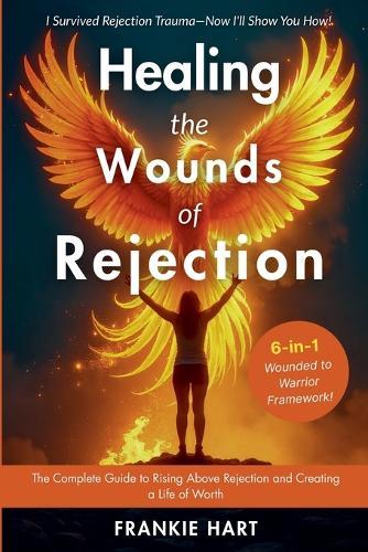 Healing the Wounds of Rejection: The Complete Guide to Rising Above Rejection and Creating a Life of Worth